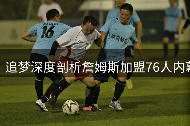 追梦深度剖析詹姆斯加盟76人内幕：三队出局背后暗藏舆论风暴